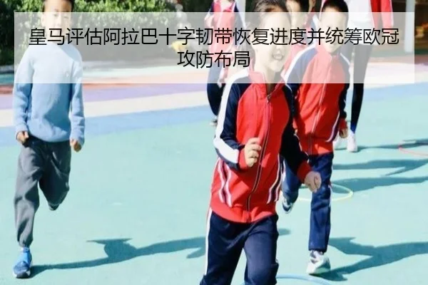 皇马评估阿拉巴十字韧带恢复进度并统筹欧冠攻防布局