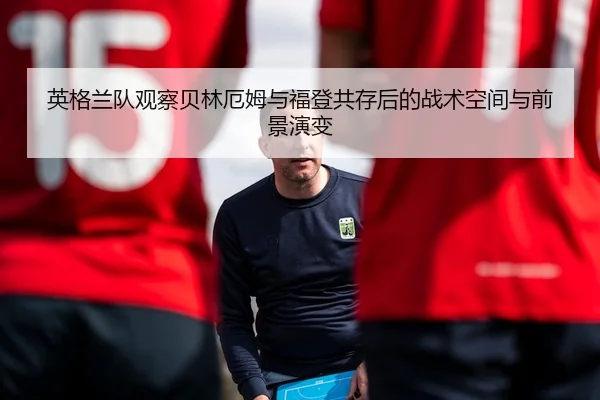 英格兰队观察贝林厄姆与福登共存后的战术空间与前景演变