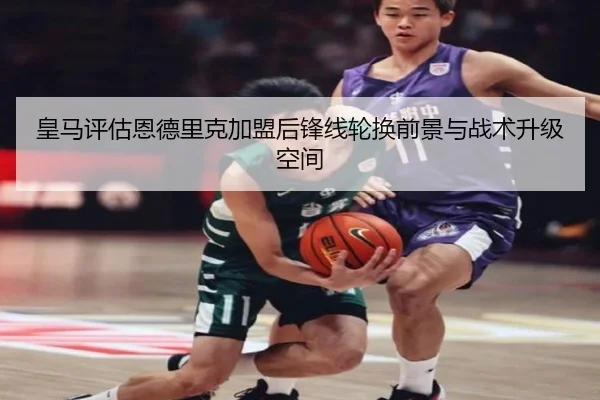 皇马评估恩德里克加盟后锋线轮换前景与战术升级空间