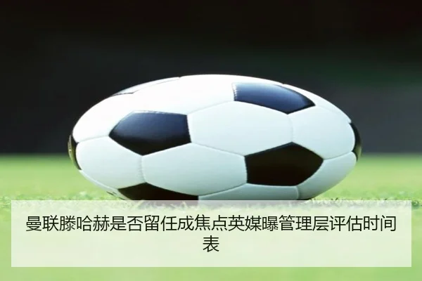 曼联滕哈赫是否留任成焦点英媒曝管理层评估时间表