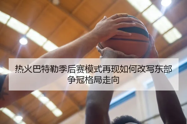 热火巴特勒季后赛模式再现如何改写东部争冠格局走向