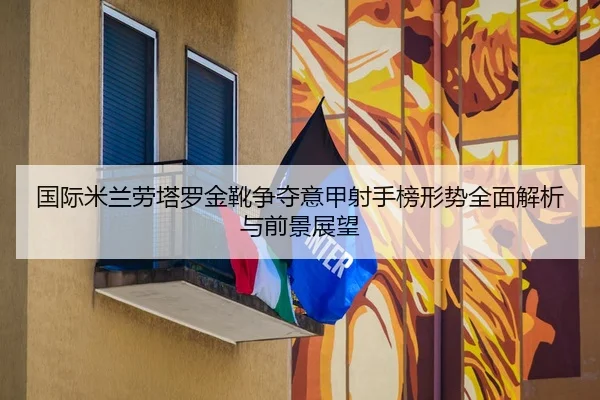 国际米兰劳塔罗金靴争夺意甲射手榜形势全面解析与前景展望