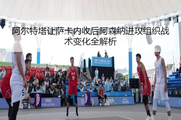 阿尔特塔让萨卡内收后阿森纳进攻组织战术变化全解析