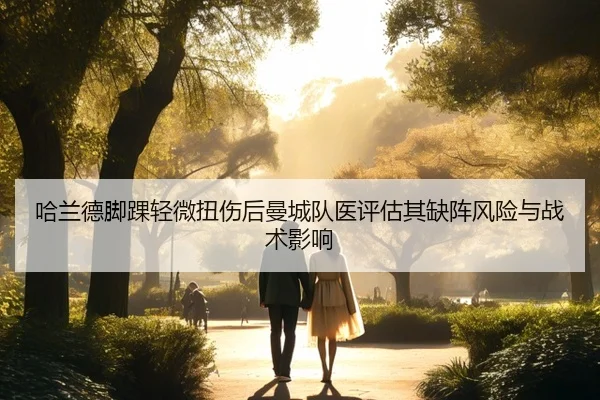 哈兰德脚踝轻微扭伤后曼城队医评估其缺阵风险与战术影响