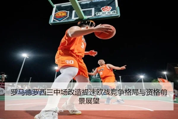 罗马德罗西三中场改造提速欧战竞争格局与资格前景展望