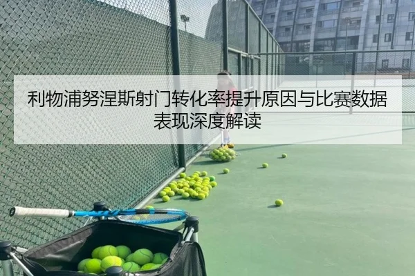 利物浦努涅斯射门转化率提升原因与比赛数据表现深度解读