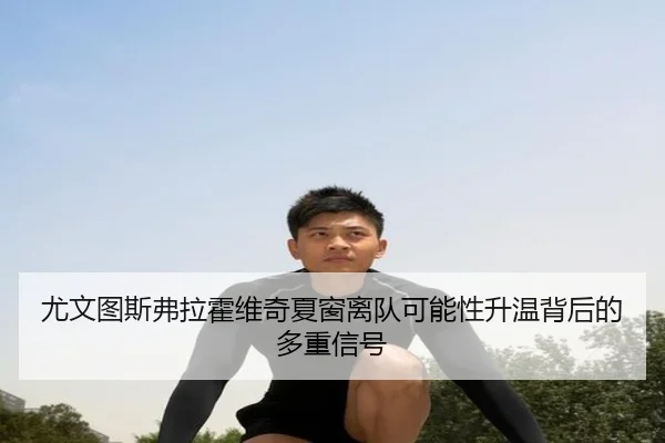 尤文图斯弗拉霍维奇夏窗离队可能性升温背后的多重信号