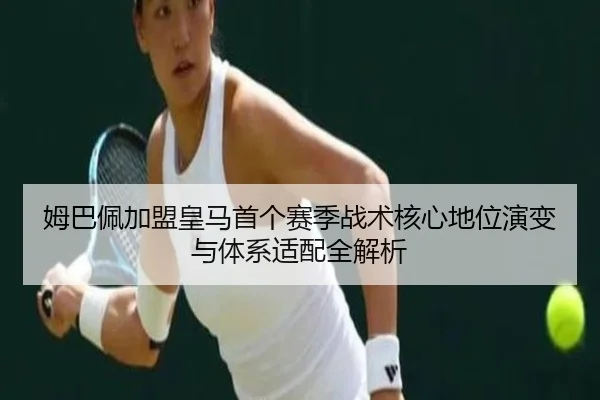 姆巴佩加盟皇马首个赛季战术核心地位演变与体系适配全解析