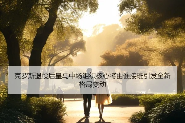 克罗斯退役后皇马中场组织核心将由谁接班引发全新格局变动
