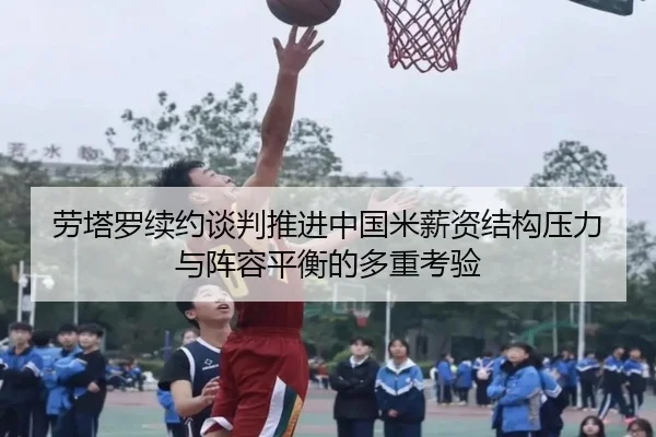 劳塔罗续约谈判推进中国米薪资结构压力与阵容平衡的多重考验