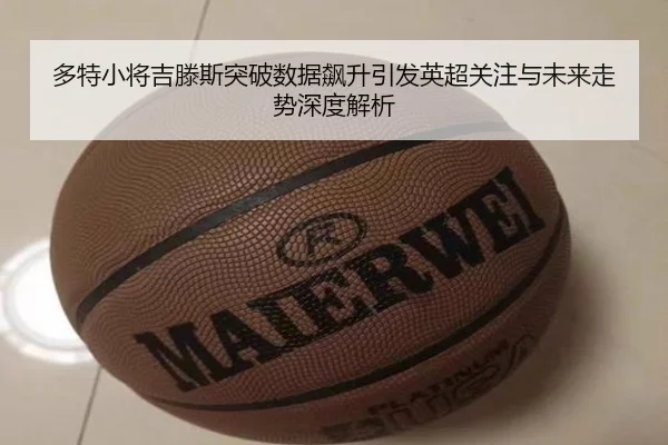 多特小将吉滕斯突破数据飙升引发英超关注与未来走势深度解析