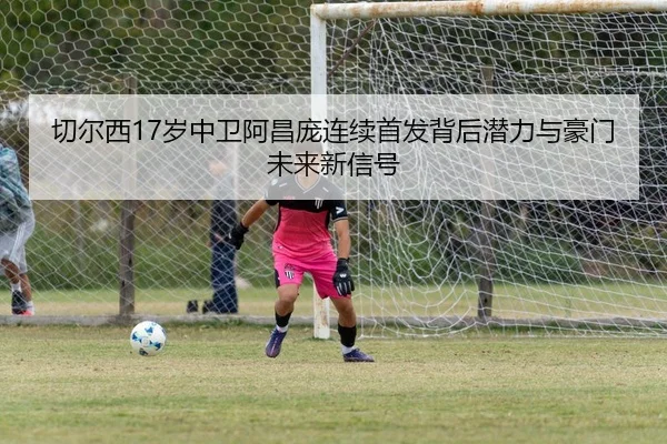 切尔西17岁中卫阿昌庞连续首发背后潜力与豪门未来新信号